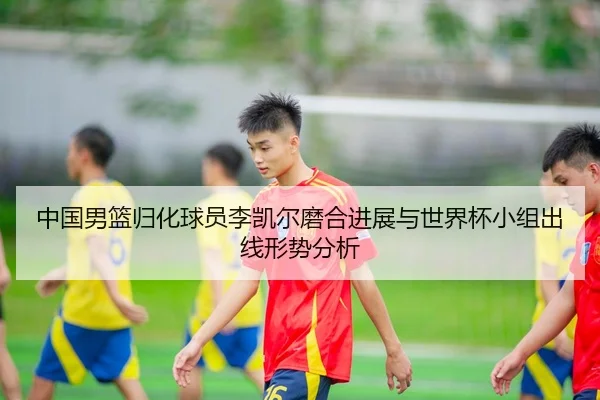 中国男篮归化球员李凯尔磨合进展与世界杯小组出线形势分析